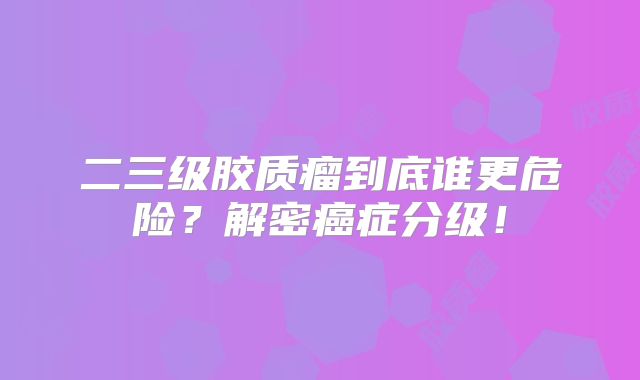 二三级胶质瘤到底谁更危险？解密癌症分级！