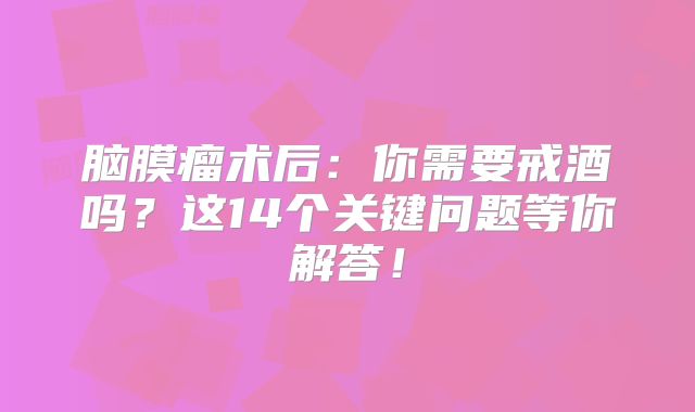 脑膜瘤术后：你需要戒酒吗？这14个关键问题等你解答！
