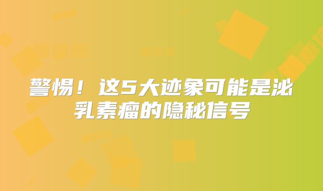 警惕！这5大迹象可能是泌乳素瘤的隐秘信号