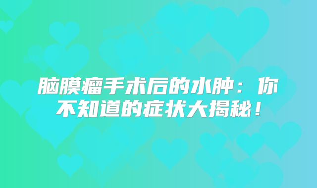 脑膜瘤手术后的水肿：你不知道的症状大揭秘！
