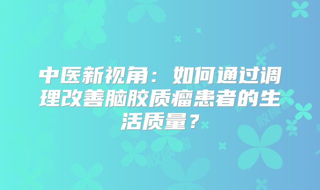 中医新视角：如何通过调理改善脑胶质瘤患者的生活质量？