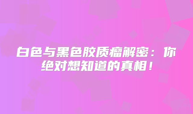 白色与黑色胶质瘤解密：你绝对想知道的真相！