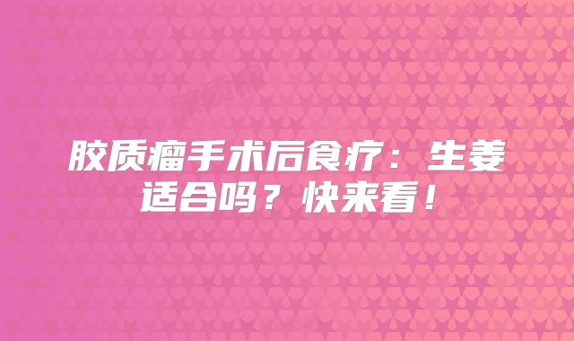 胶质瘤手术后食疗：生姜适合吗？快来看！