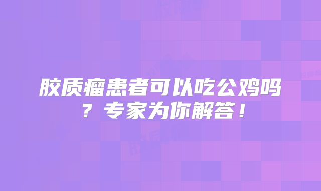 胶质瘤患者可以吃公鸡吗？专家为你解答！