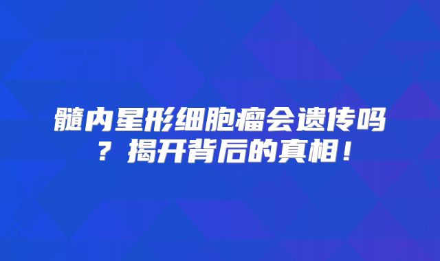 髓内星形细胞瘤会遗传吗？揭开背后的真相！