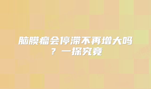 脑膜瘤会停滞不再增大吗？一探究竟