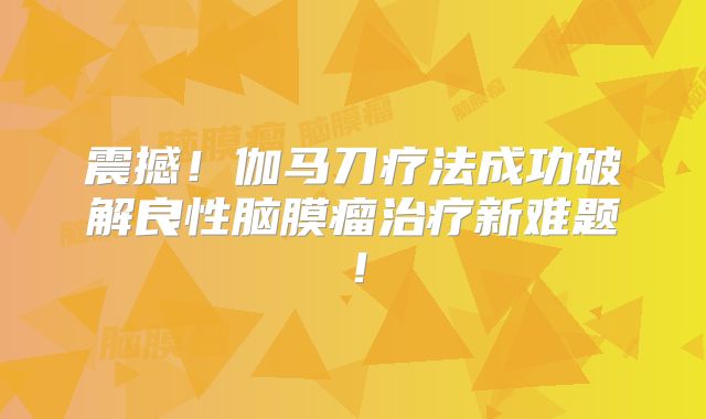 震撼！伽马刀疗法成功破解良性脑膜瘤治疗新难题！