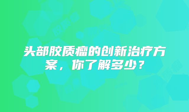 头部胶质瘤的创新治疗方案，你了解多少？