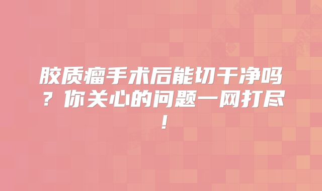 胶质瘤手术后能切干净吗？你关心的问题一网打尽！