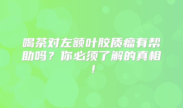 喝茶对左额叶胶质瘤有帮助吗？你必须了解的真相！