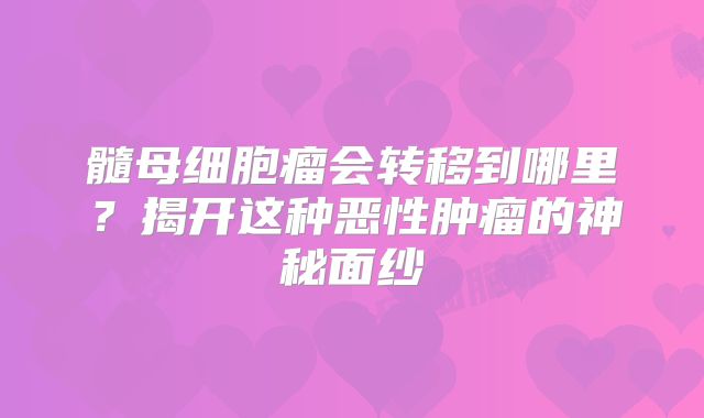 髓母细胞瘤会转移到哪里？揭开这种恶性肿瘤的神秘面纱