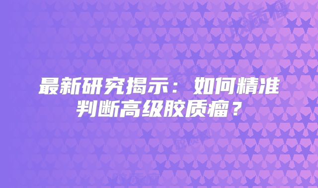 最新研究揭示：如何精准判断高级胶质瘤？