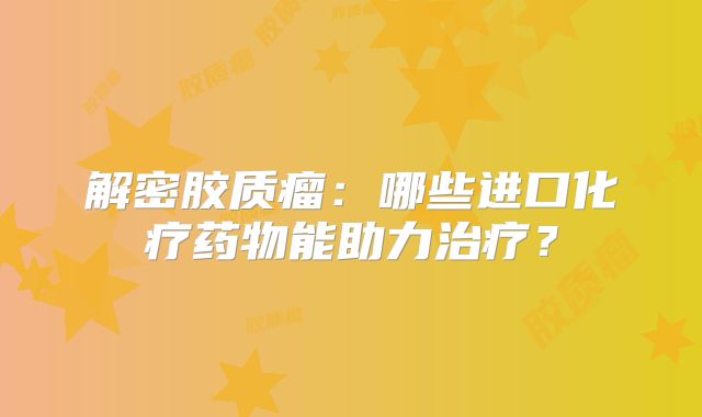 解密胶质瘤：哪些进口化疗药物能助力治疗？