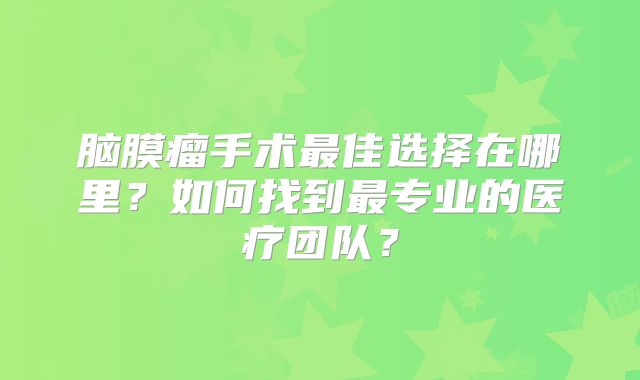 脑膜瘤手术最佳选择在哪里？如何找到最专业的医疗团队？