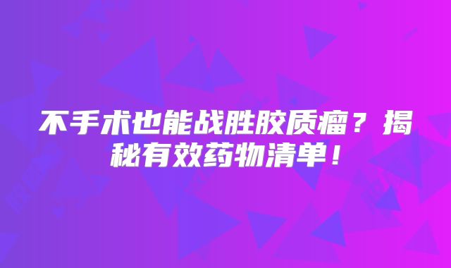 不手术也能战胜胶质瘤？揭秘有效药物清单！