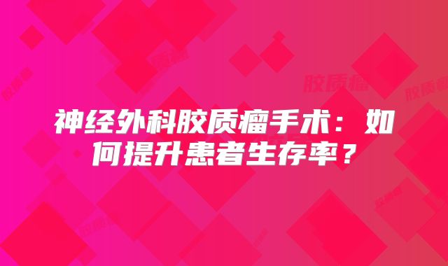 神经外科胶质瘤手术：如何提升患者生存率？