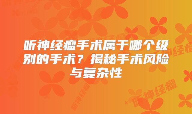 听神经瘤手术属于哪个级别的手术？揭秘手术风险与复杂性