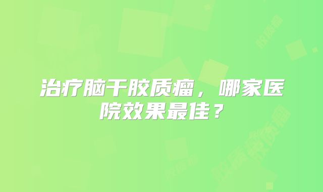 治疗脑干胶质瘤，哪家医院效果最佳？