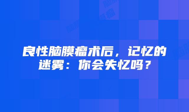 良性脑膜瘤术后，记忆的迷雾：你会失忆吗？