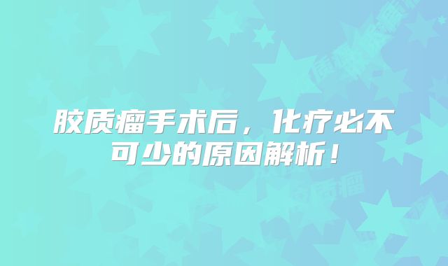 胶质瘤手术后，化疗必不可少的原因解析！