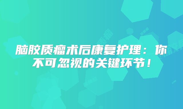 脑胶质瘤术后康复护理：你不可忽视的关键环节！