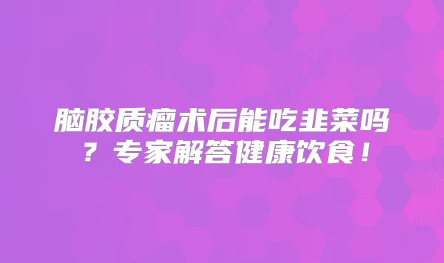 脑胶质瘤术后能吃韭菜吗？专家解答健康饮食！
