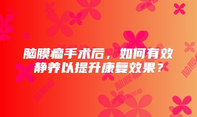 脑膜瘤手术后，如何有效静养以提升康复效果？