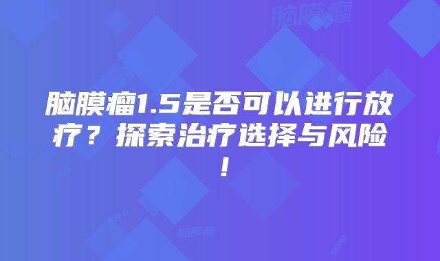 脑膜瘤1.5是否可以进行放疗？探索治疗选择与风险！