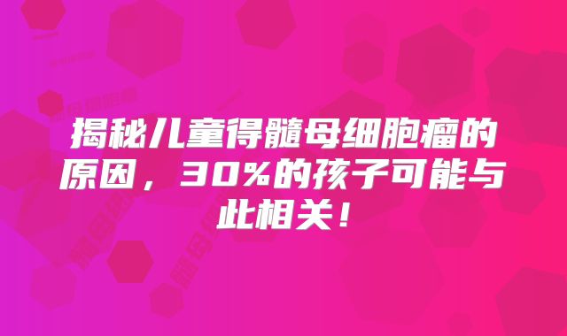 揭秘儿童得髓母细胞瘤的原因，30%的孩子可能与此相关！
