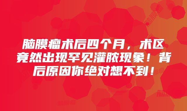 脑膜瘤术后四个月，术区竟然出现罕见灌脓现象！背后原因你绝对想不到！