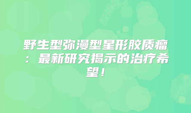 野生型弥漫型星形胶质瘤：最新研究揭示的治疗希望！