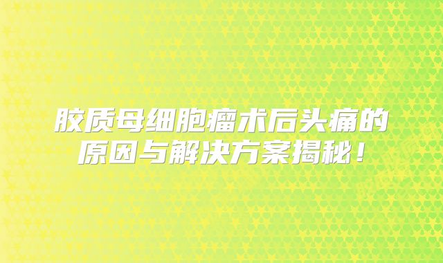 胶质母细胞瘤术后头痛的原因与解决方案揭秘！