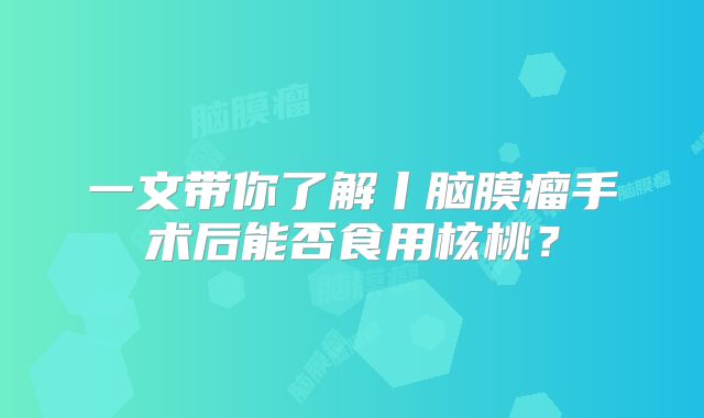 一文带你了解丨脑膜瘤手术后能否食用核桃？