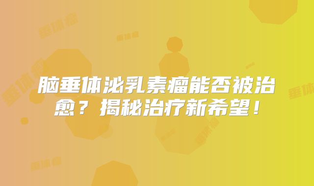 脑垂体泌乳素瘤能否被治愈？揭秘治疗新希望！
