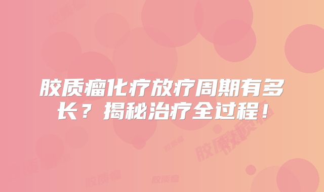 胶质瘤化疗放疗周期有多长？揭秘治疗全过程！