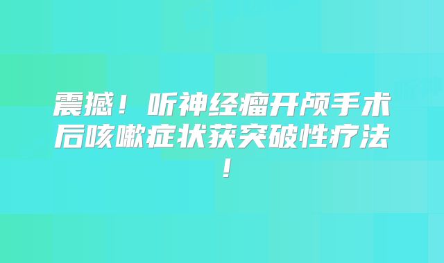 震撼！听神经瘤开颅手术后咳嗽症状获突破性疗法！