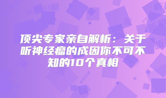 顶尖专家亲自解析：关于听神经瘤的成因你不可不知的10个真相