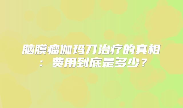 脑膜瘤伽玛刀治疗的真相：费用到底是多少？