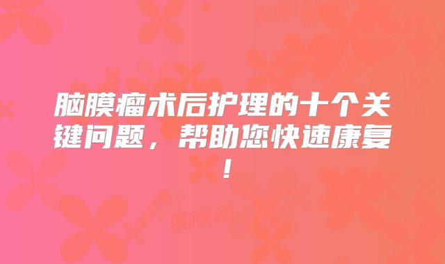 脑膜瘤术后护理的十个关键问题，帮助您快速康复！