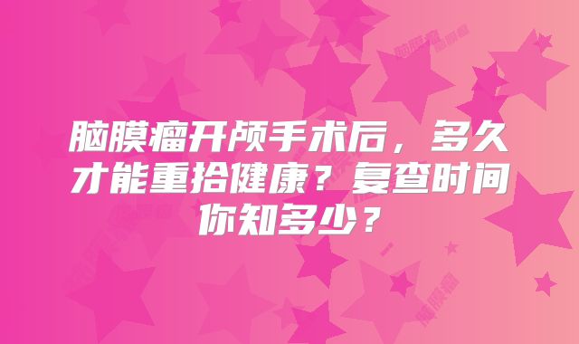 脑膜瘤开颅手术后，多久才能重拾健康？复查时间你知多少？