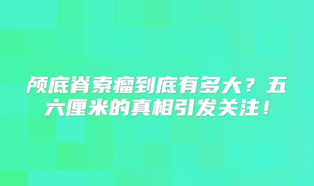 颅底脊索瘤到底有多大？五六厘米的真相引发关注！