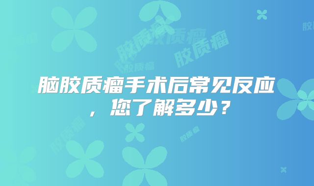 脑胶质瘤手术后常见反应，您了解多少？