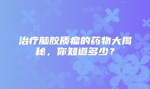 治疗脑胶质瘤的药物大揭秘，你知道多少？