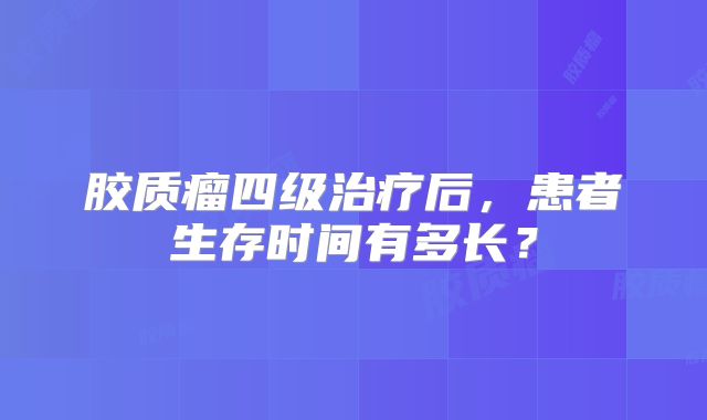胶质瘤四级治疗后，患者生存时间有多长？