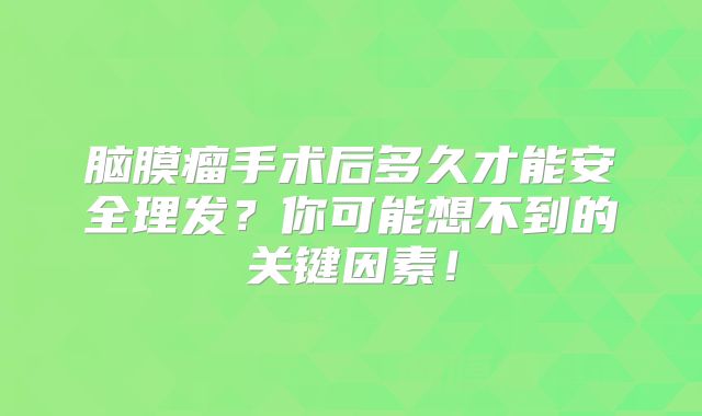 脑膜瘤手术后多久才能安全理发？你可能想不到的关键因素！