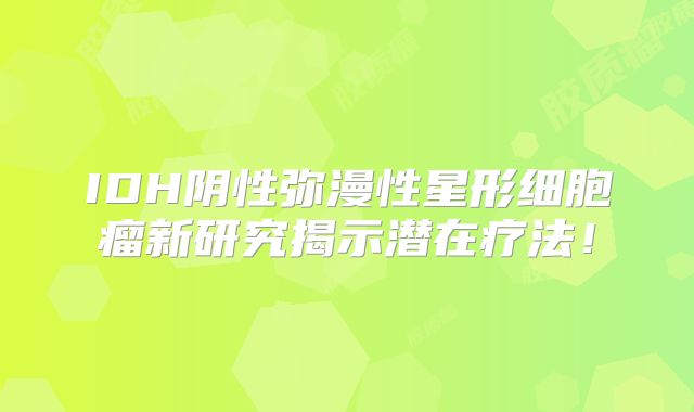 IDH阴性弥漫性星形细胞瘤新研究揭示潜在疗法！