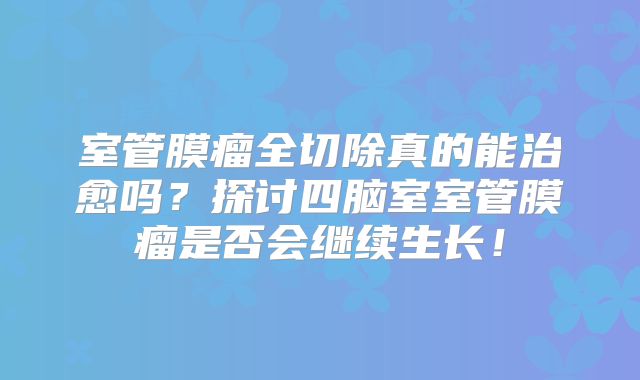 室管膜瘤全切除真的能治愈吗？探讨四脑室室管膜瘤是否会继续生长！