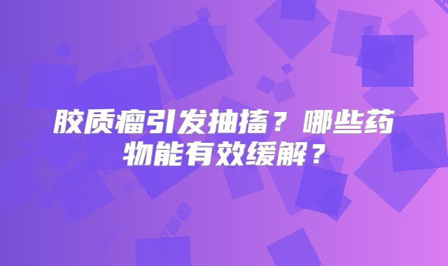 胶质瘤引发抽搐？哪些药物能有效缓解？