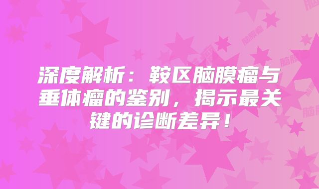 深度解析：鞍区脑膜瘤与垂体瘤的鉴别，揭示最关键的诊断差异！