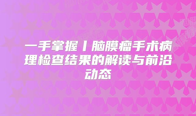 一手掌握丨脑膜瘤手术病理检查结果的解读与前沿动态